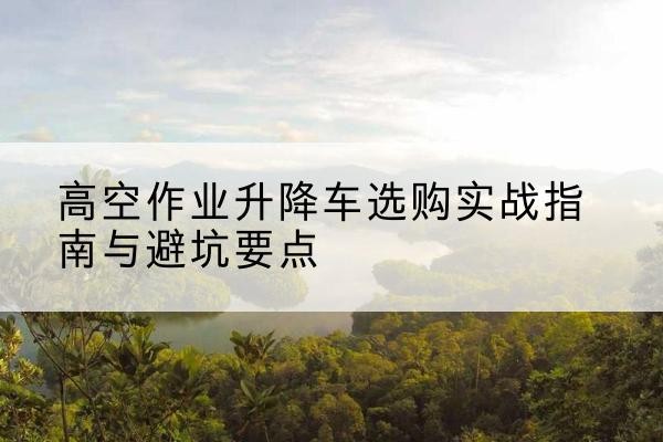璧山区升降车怎么选-高空作业升降车选购实战指南与避坑要点