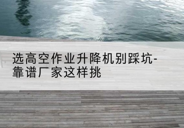 璧山区剪叉式升降机厂家-选高空作业升降机别踩坑-靠谱厂家这样挑
