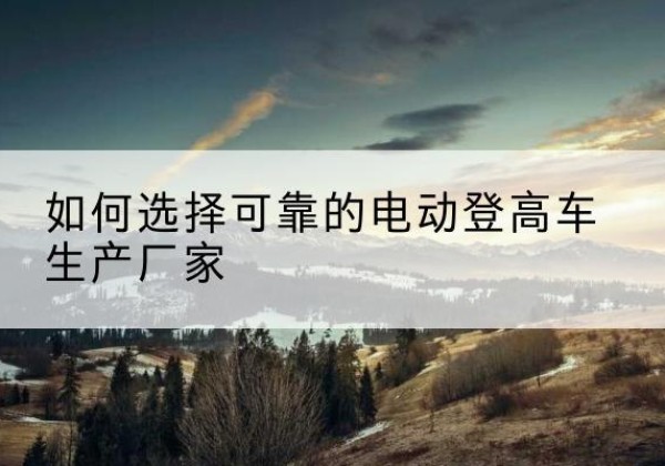 璧山区电动登高车厂家-如何选择可靠的电动登高车生产厂家