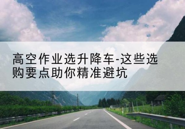 璧山区升降车厂家-高空作业选升降车-这些选购要点助你*避坑