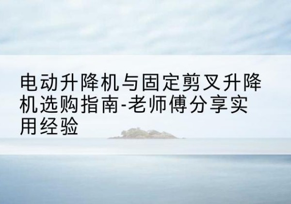 璧山区电动升降机怎么选-电动升降机与固定剪叉升降机选购指南-老师傅分享实用经验