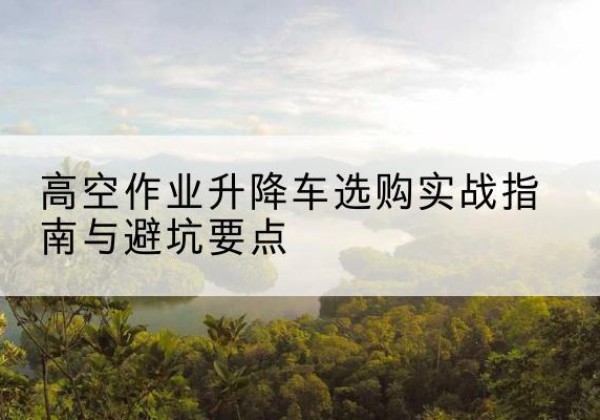 璧山区升降车怎么选-高空作业升降车选购实战指南与避坑要点
